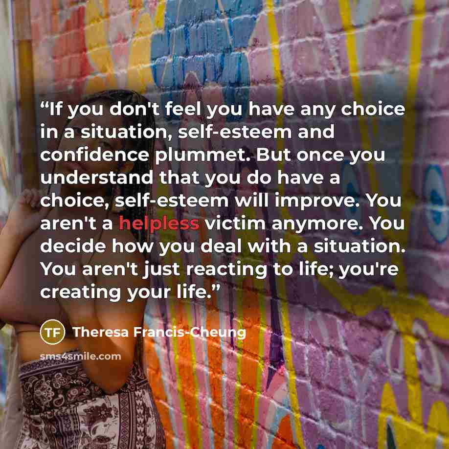 “If you don't feel you have any choice in a situation, self-esteem and confidence plummet. But once you understand that you do have a choice, self-esteem will improve. You aren't a helpless victim anymore. You decide how you deal with a situation. You aren't just reacting to life; you're creating…” quote by Theresa Francis-Cheung
