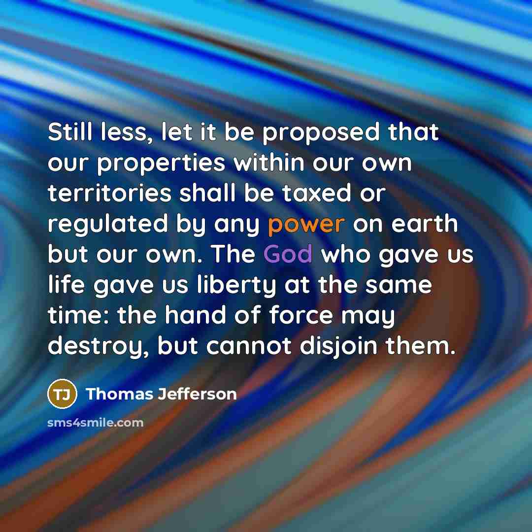 “Still less, let it be proposed that our properties within our own territories shall be taxed or regulated by any power on earth but our own. The God who gave us life gave us liberty at the same time: the hand of force may destroy, but cannot disjoin them.” quote by Thomas Jefferson