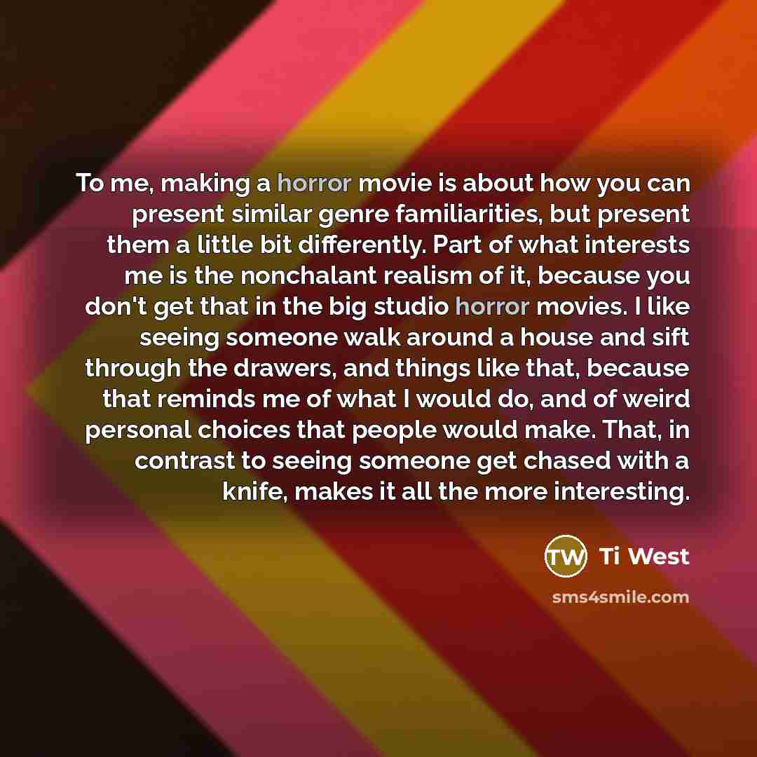 “To me, making a horror movie is about how you can present similar genre familiarities, but present them a little bit differently. Part of what interests me is the nonchalant realism of it, because you don't get that in the big studio horror movies. I like seeing someone walk around a house and…” quote by Ti West