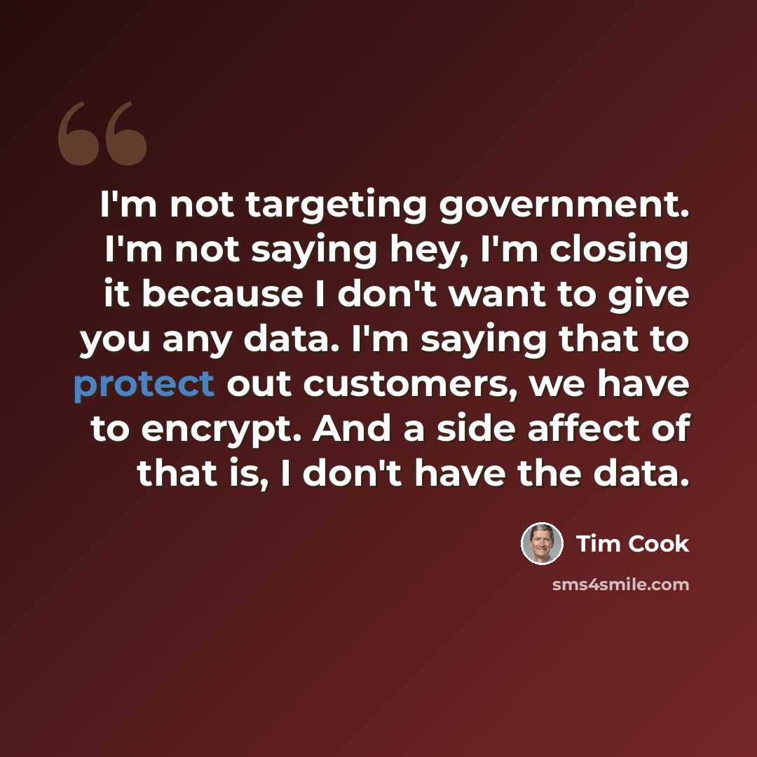 “I'm not targeting government. I'm not saying hey, I'm closing it because I don't want to give you any data. I'm saying that to protect out customers, we have to encrypt. And a side affect of that is, I don't have the data.” quote by Tim Cook