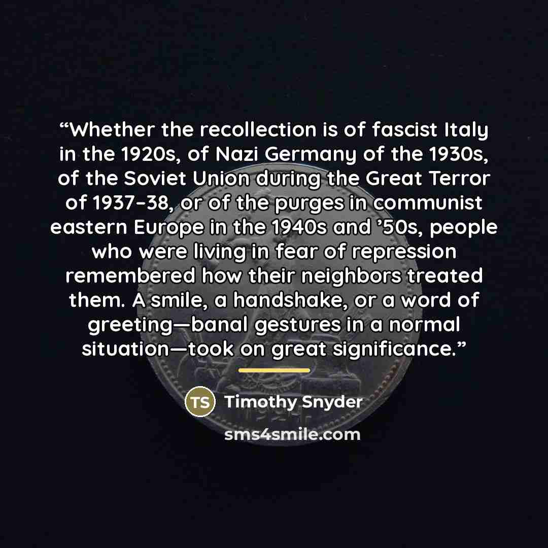 “Whether the recollection is of fascist Italy in the 1920s, of Nazi Germany of the 1930s, of the Soviet Union during the Great Terror of 1937–38, or of the purges in communist eastern Europe in the 1940s and ’50s, people who were living in fear of repression remembered how their neighbors treated…” quote by Timothy Snyder