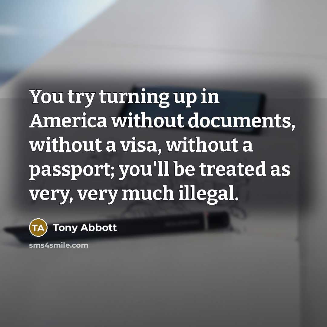 “You try turning up in America without documents, without a visa, without a passport; you'll be treated as very, very much illegal.” quote by Tony Abbott