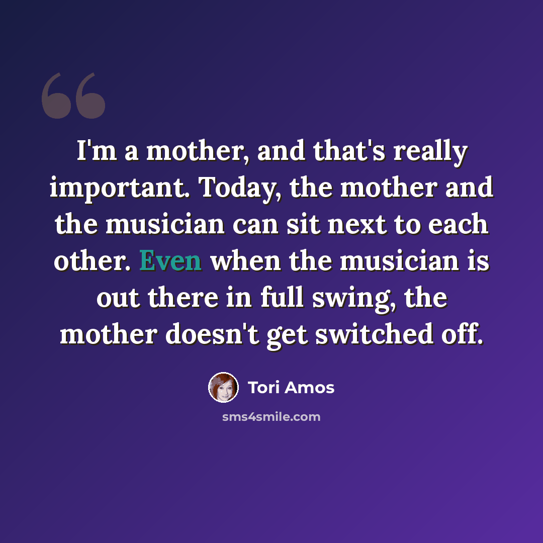 “I'm a mother, and that's really important. Today, the mother and the musician can sit next to each other. Even when the musician is out there in full swing, the mother doesn't get switched off.” quote by Tori Amos