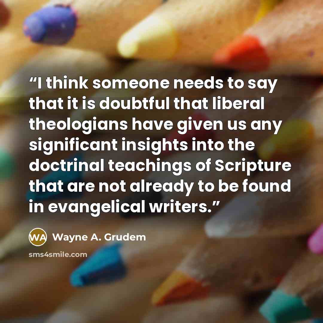 “I think someone needs to say that it is doubtful that liberal theologians have given us any significant insights into the doctrinal teachings of Scripture that are not already to be found in evangelical writers.” quote by Wayne A. Grudem