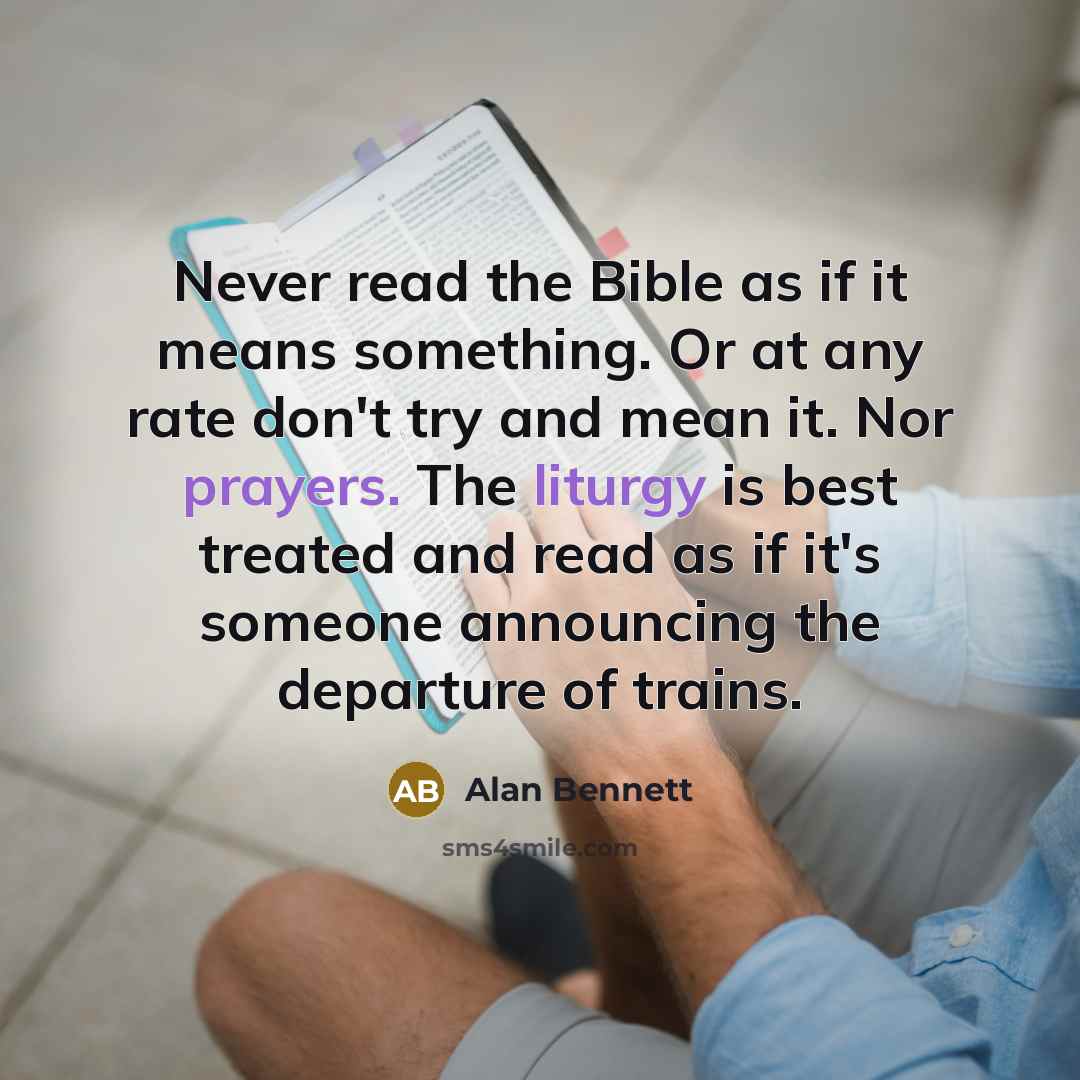 “Never read the Bible as if it means something. Or at any rate don't try and mean it. Nor prayers. The liturgy is best treated and read as if it's someone announcing the departure of trains.” quote by Alan Bennett