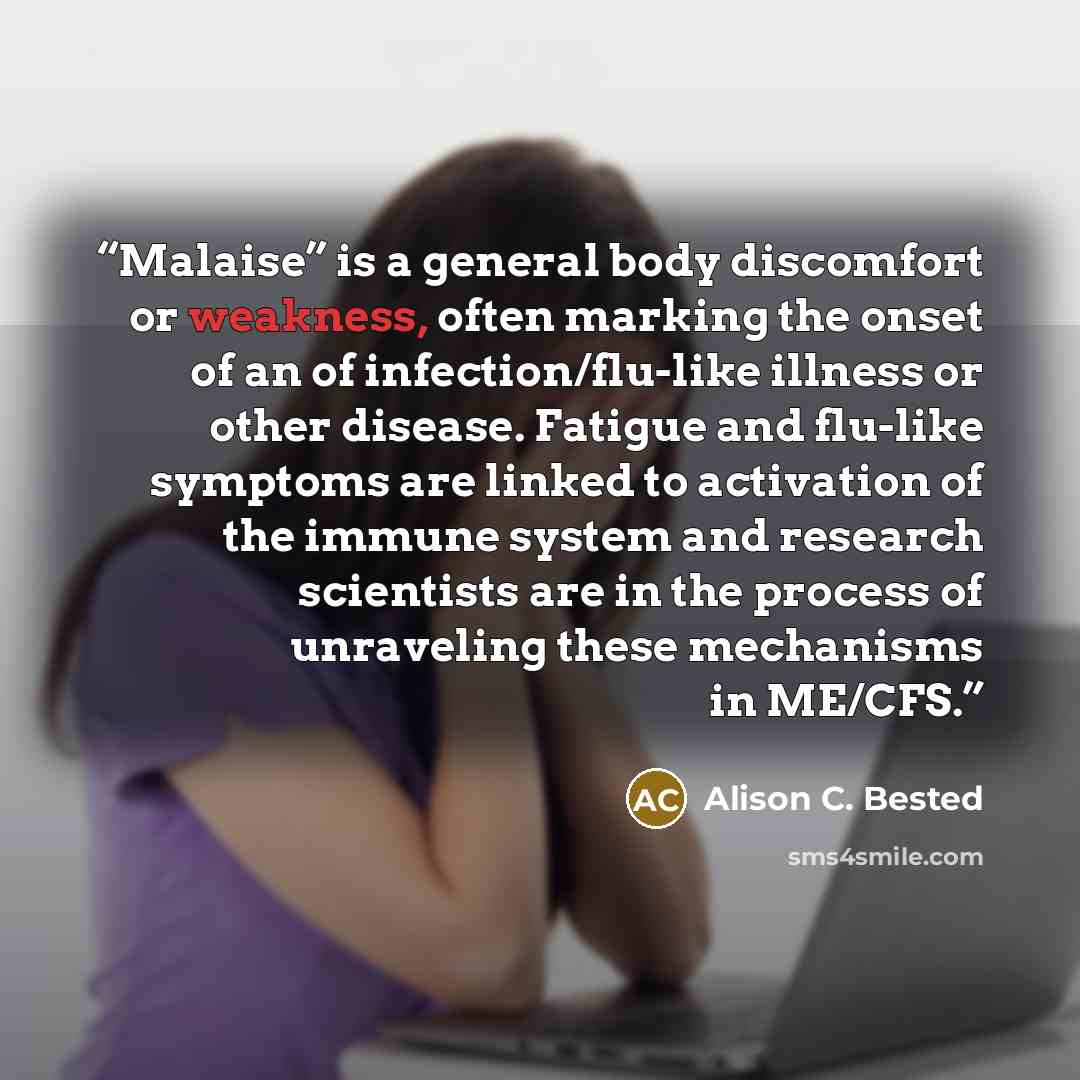 “Malaise” is a general body discomfort or weakness, often marking the onset of an of infection/flu-like illness or other disease. Fatigue and flu-like symptoms are linked to activation of the immune system and research scientists are in the process of unraveling these mechanisms in ME/CFS.” quote by Alison C. Bested