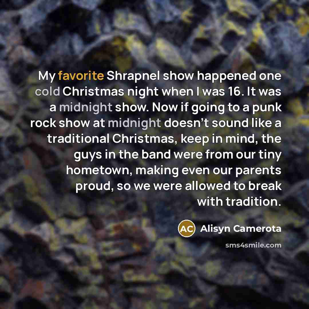 “My favorite Shrapnel show happened one cold Christmas night when I was 16. It was a midnight show. Now if going to a punk rock show at midnight doesn't sound like a traditional Christmas, keep in mind, the guys in the band were from our tiny hometown, making even our parents proud, so we were…” quote by Alisyn Camerota