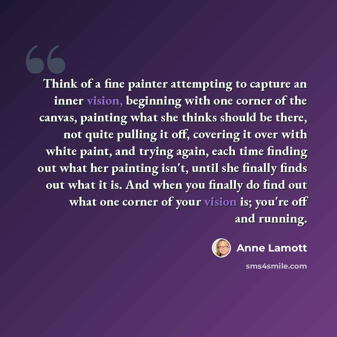 “Think of a fine painter attempting to capture an inner vision, beginning with one corner of the canvas, painting what she thinks should be there, not quite pulling it off, covering it over with white paint, and trying again, each time finding out what her painting isn't, until she finally finds…” quote by Anne Lamott