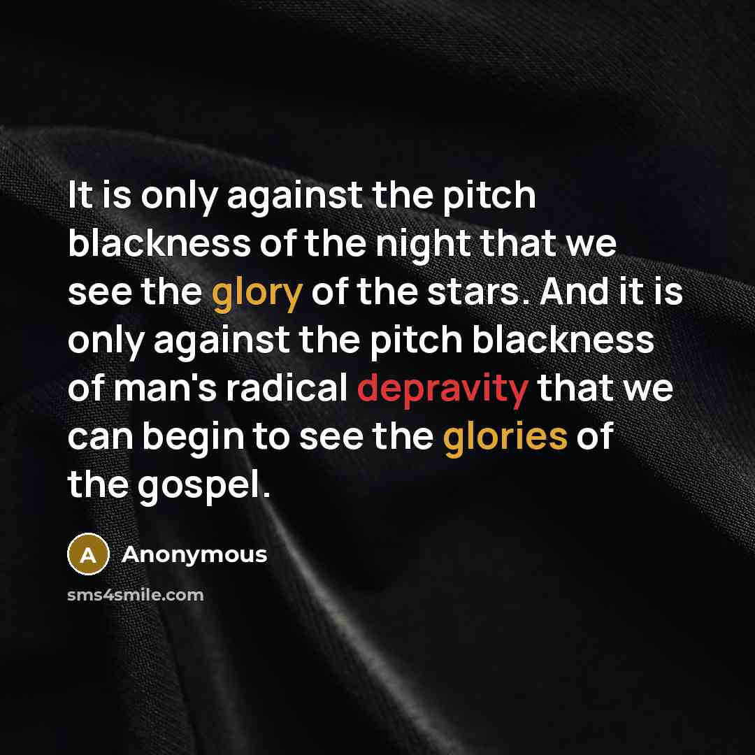 “It is only against the pitch blackness of the night that we see the glory of the stars. And it is only against the pitch blackness of man's radical depravity that we can begin to see the glories of the gospel.” quote by Anonymous