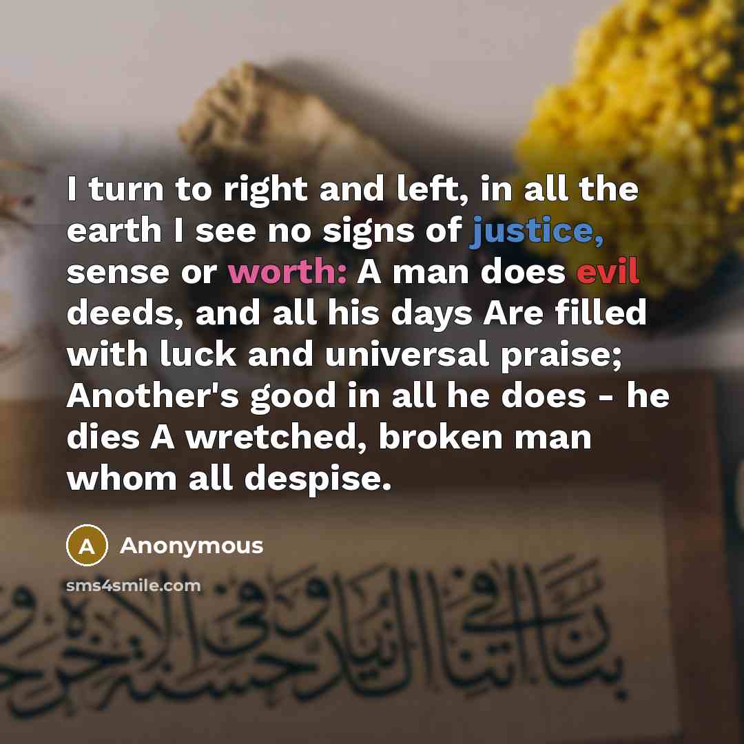 “I turn to right and left, in all the earth I see no signs of justice, sense or worth: A man does evil deeds, and all his days Are filled with luck and universal praise; Another's good in all he does - he dies A wretched, broken man whom all despise.” quote by Anonymous