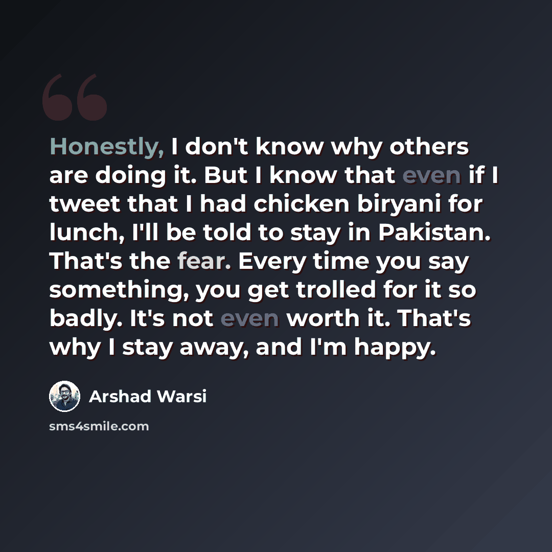 “Honestly, I don't know why others are doing it. But I know that even if I tweet that I had chicken biryani for lunch, I'll be told to stay in Pakistan. That's the fear. Every time you say something, you get trolled for it so badly. It's not even worth it. That's why I stay away, and I'm happy.” quote by Arshad Warsi