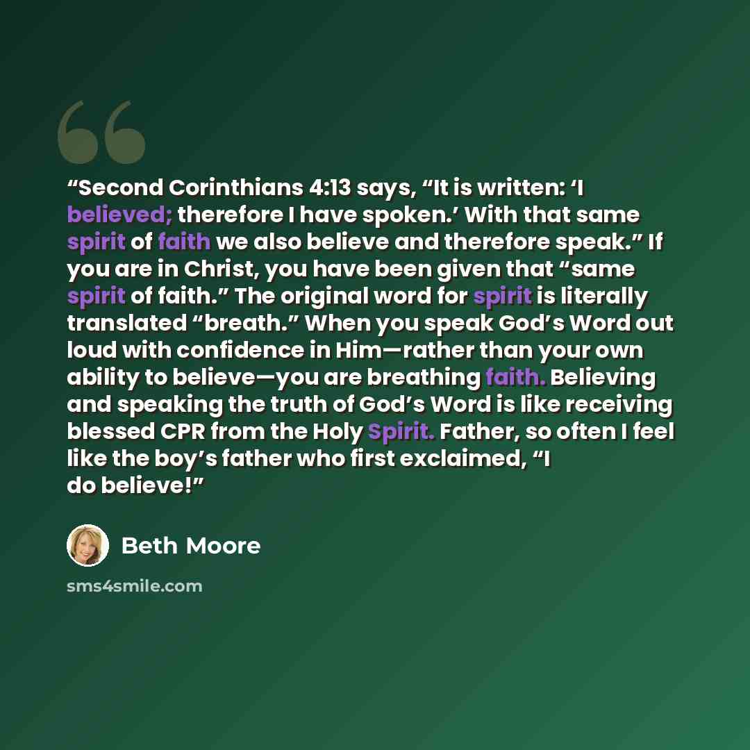 “Second Corinthians 4:13 says, “It is written: ‘I believed; therefore I have spoken.’ With that same spirit of faith we also believe and therefore speak.” If you are in Christ, you have been given that “same spirit of faith.” The original word for spirit is literally translated “breath.” When you…” quote by Beth Moore
