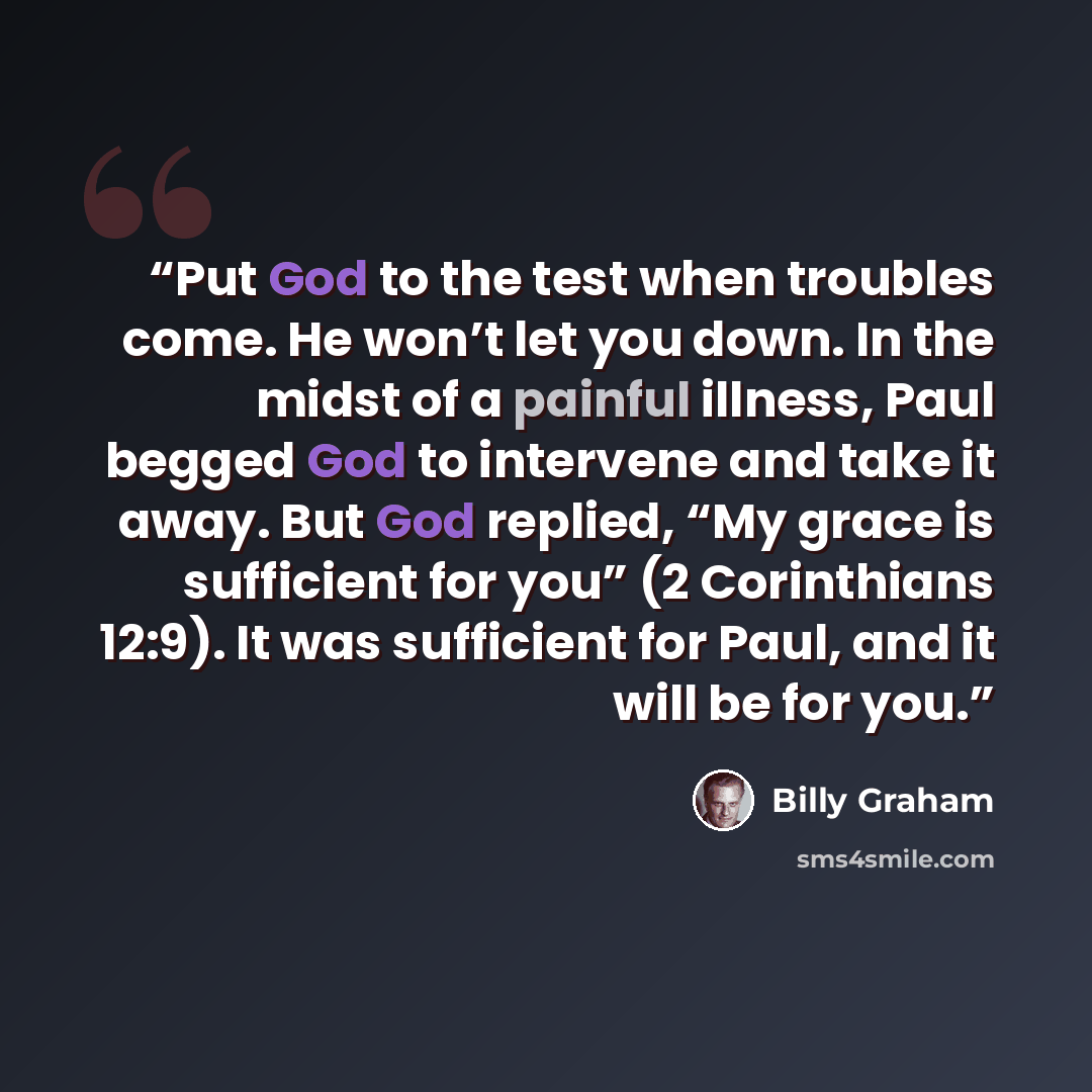 “Put God to the test when troubles come. He won’t let you down. In the midst of a painful illness, Paul begged God to intervene and take it away. But God replied, “My grace is sufficient for you” (2 Corinthians 12:9). It was sufficient for Paul, and it will be for you.” quote by Billy Graham