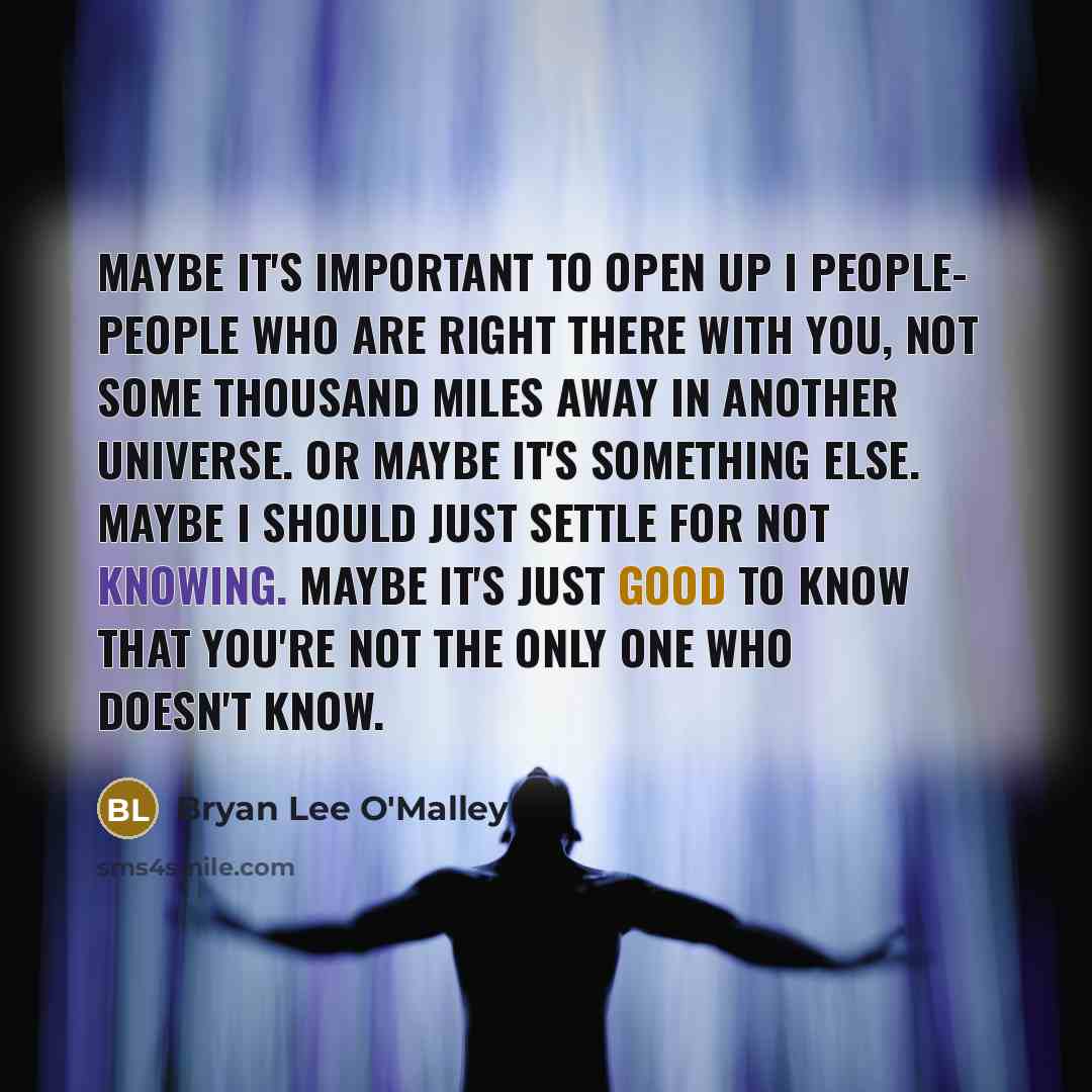“Maybe it's important to open up I people- people who are right there with you, not some thousand miles away in another universe. Or maybe it's something else. Maybe I should just settle for not knowing. Maybe it's just good to know that you're not the only one who doesn't know.” quote by Bryan Lee O'Malley