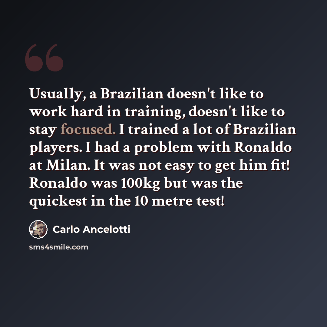 “Usually, a Brazilian doesn't like to work hard in training, doesn't like to stay focused. I trained a lot of Brazilian players. I had a problem with Ronaldo at Milan. It was not easy to get him fit! Ronaldo was 100kg but was the quickest in the 10 metre test!” quote by Carlo Ancelotti