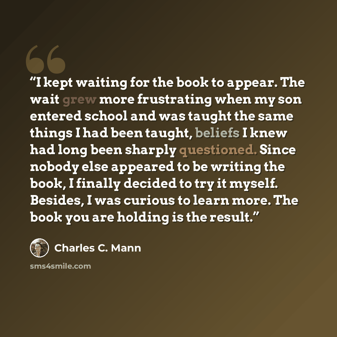 “I kept waiting for the book to appear. The wait grew more frustrating when my son entered school and was taught the same things I had been taught, beliefs I knew had long been sharply questioned. Since nobody else appeared to be writing the book, I finally decided to try it myself. Besides, I was…” quote by Charles C. Mann