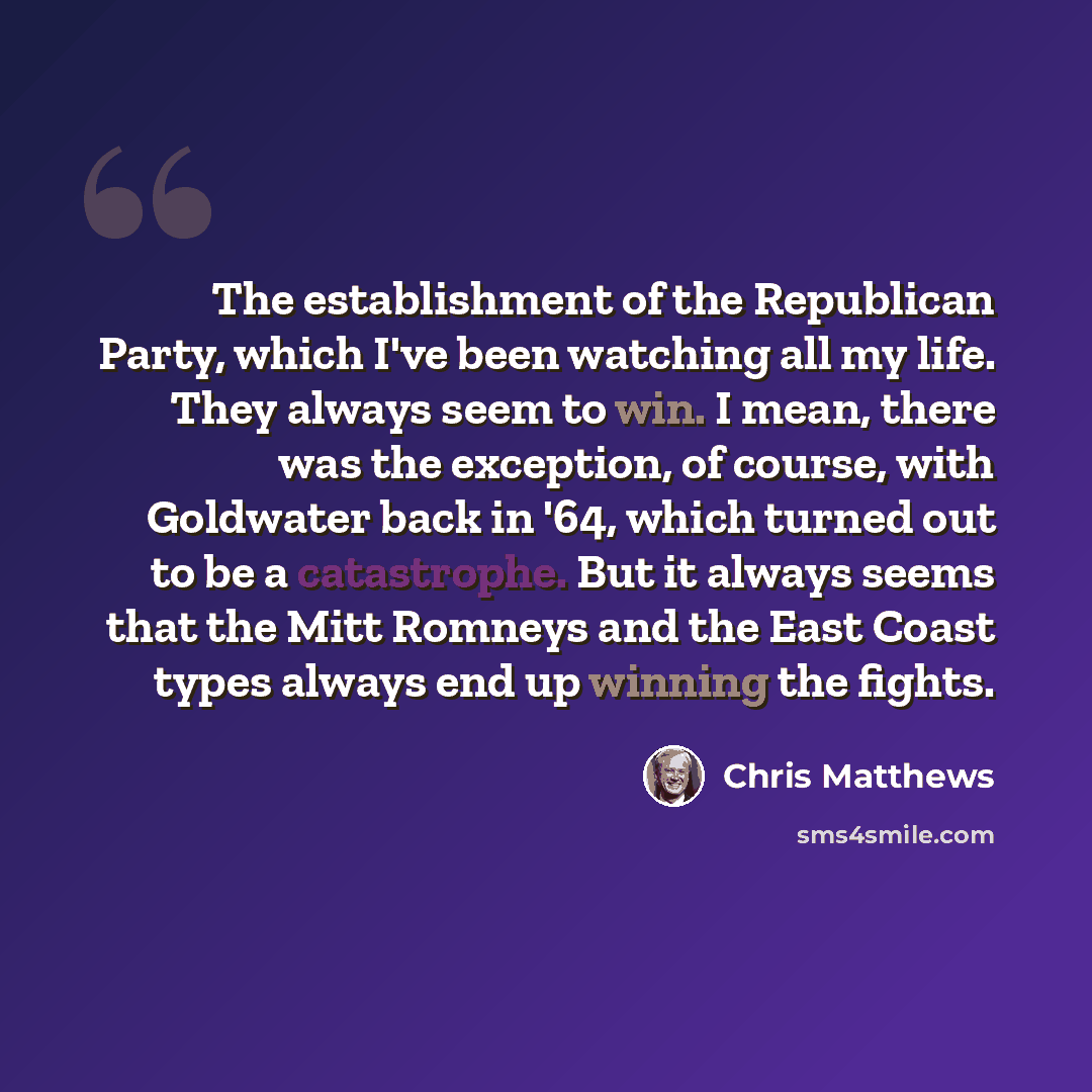 “The establishment of the Republican Party, which I've been watching all my life. They always seem to win. I mean, there was the exception, of course, with Goldwater back in '64, which turned out to be a catastrophe. But it always seems that the Mitt Romneys and the East Coast types always end up…” quote by Chris Matthews