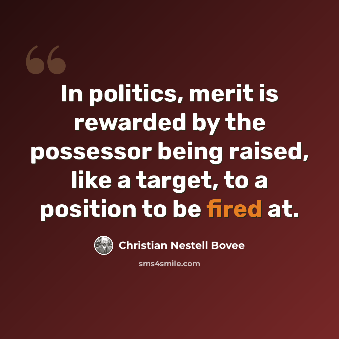 “In politics, merit is rewarded by the possessor being raised, like a target, to a position to be fired at.” quote by Christian Nestell Bovee