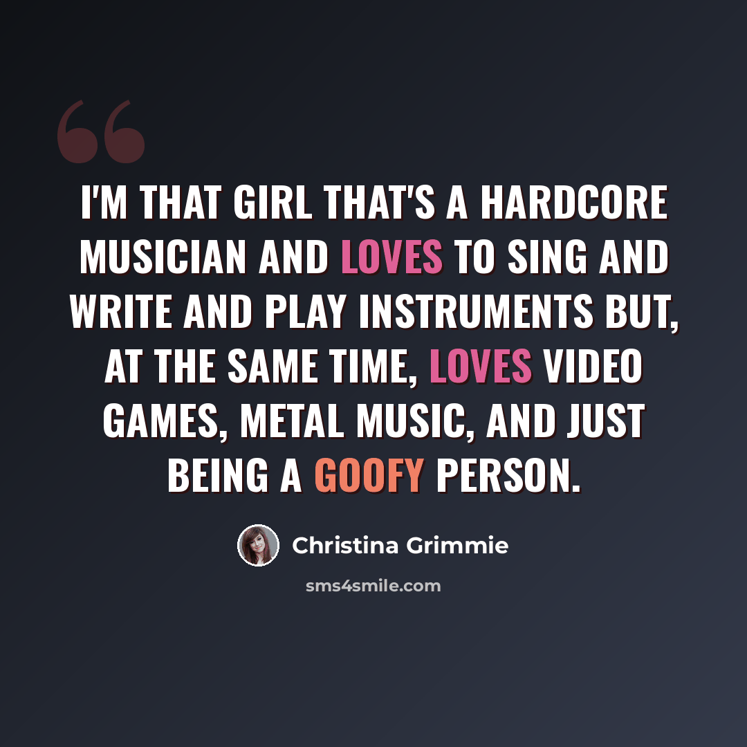 “I'm that girl that's a hardcore musician and loves to sing and write and play instruments but, at the same time, loves video games, metal music, and just being a goofy person.” quote by Christina Grimmie