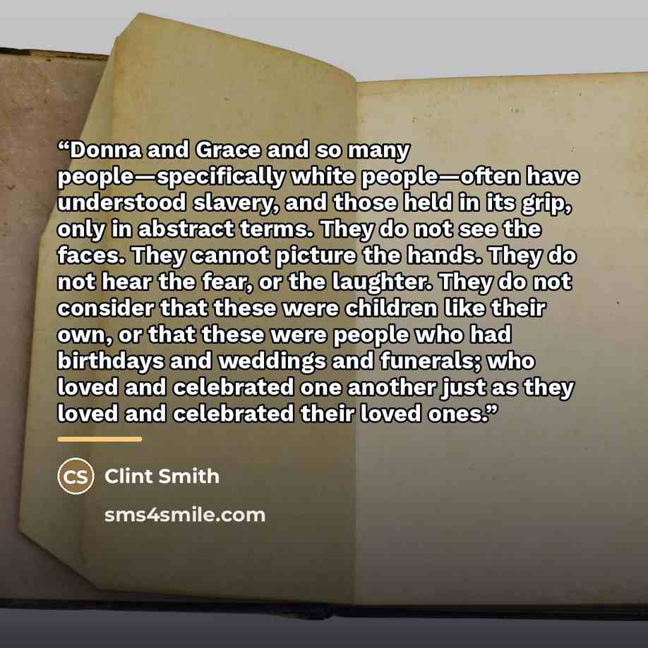 “Donna and Grace and so many people—specifically white people—often have understood slavery, and those held in its grip, only in abstract terms. They do not see the faces. They cannot picture the hands. They do not hear the fear, or the laughter. They do not consider that these were children like…” quote by Clint Smith