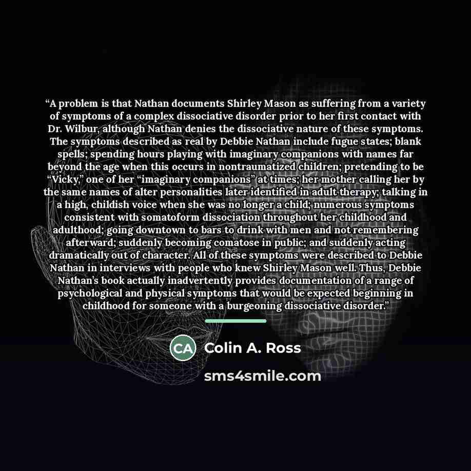 “A problem is that Nathan documents Shirley Mason as suffering from a variety of symptoms of a complex dissociative disorder prior to her first contact with Dr. Wilbur, although Nathan denies the dissociative nature of these symptoms. The symptoms described as real by Debbie Nathan include fugue…” quote by Colin A. Ross