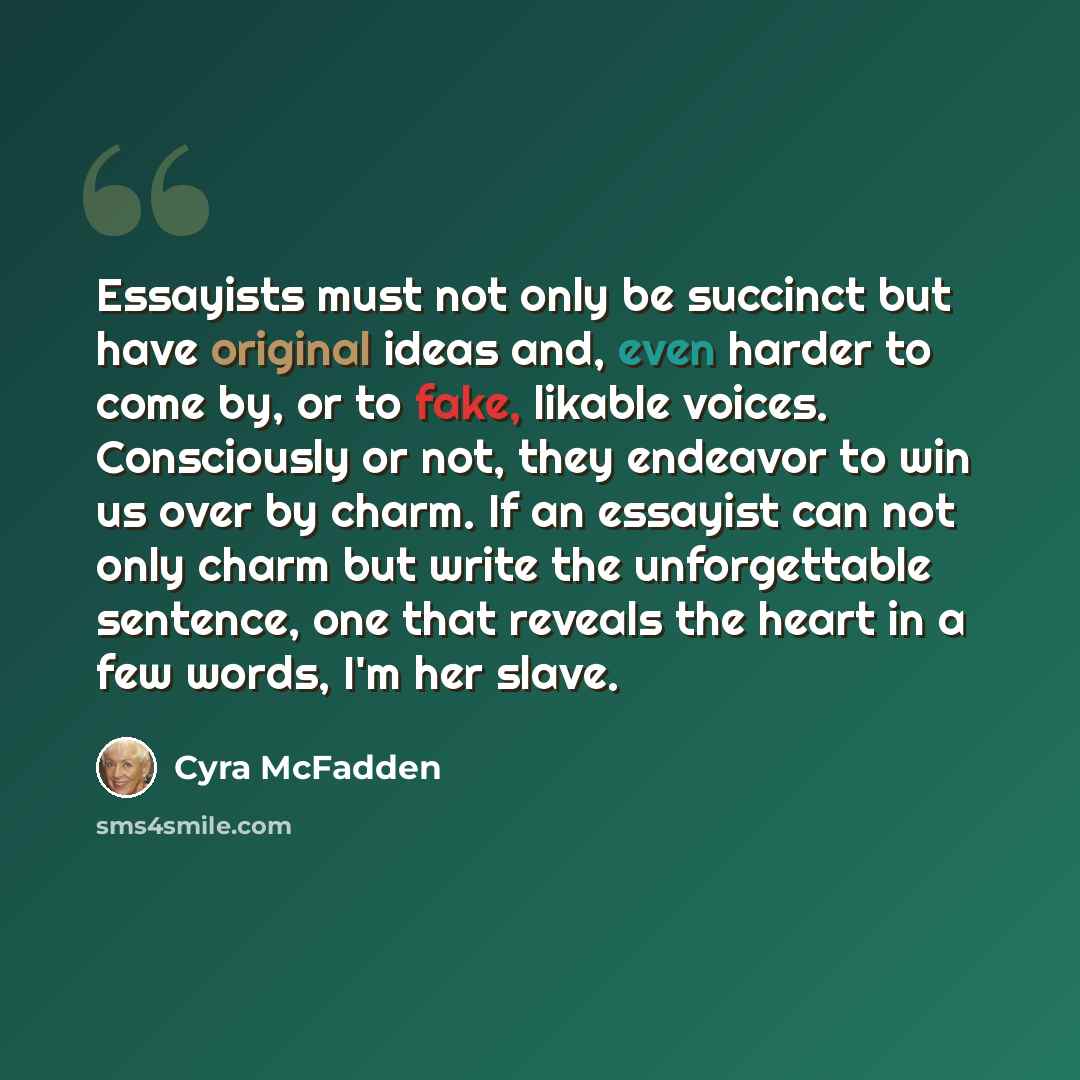 “Essayists must not only be succinct but have original ideas and, even harder to come by, or to fake, likable voices. Consciously or not, they endeavor to win us over by charm. If an essayist can not only charm but write the unforgettable sentence, one that reveals the heart in a few words, I'm her…” quote by Cyra McFadden