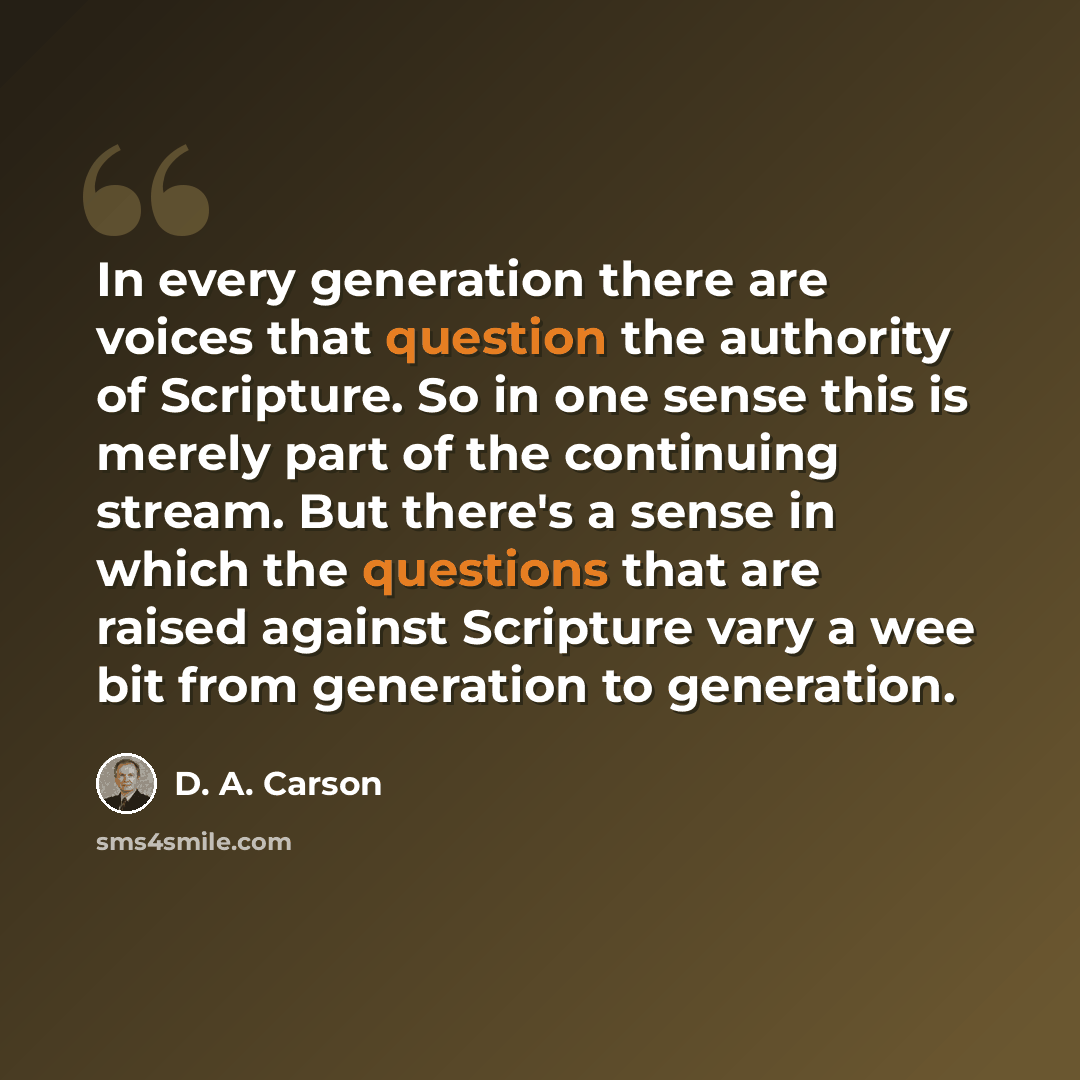 “In every generation there are voices that question the authority of Scripture. So in one sense this is merely part of the continuing stream. But there's a sense in which the questions that are raised against Scripture vary a wee bit from generation to generation.” quote by D. A. Carson