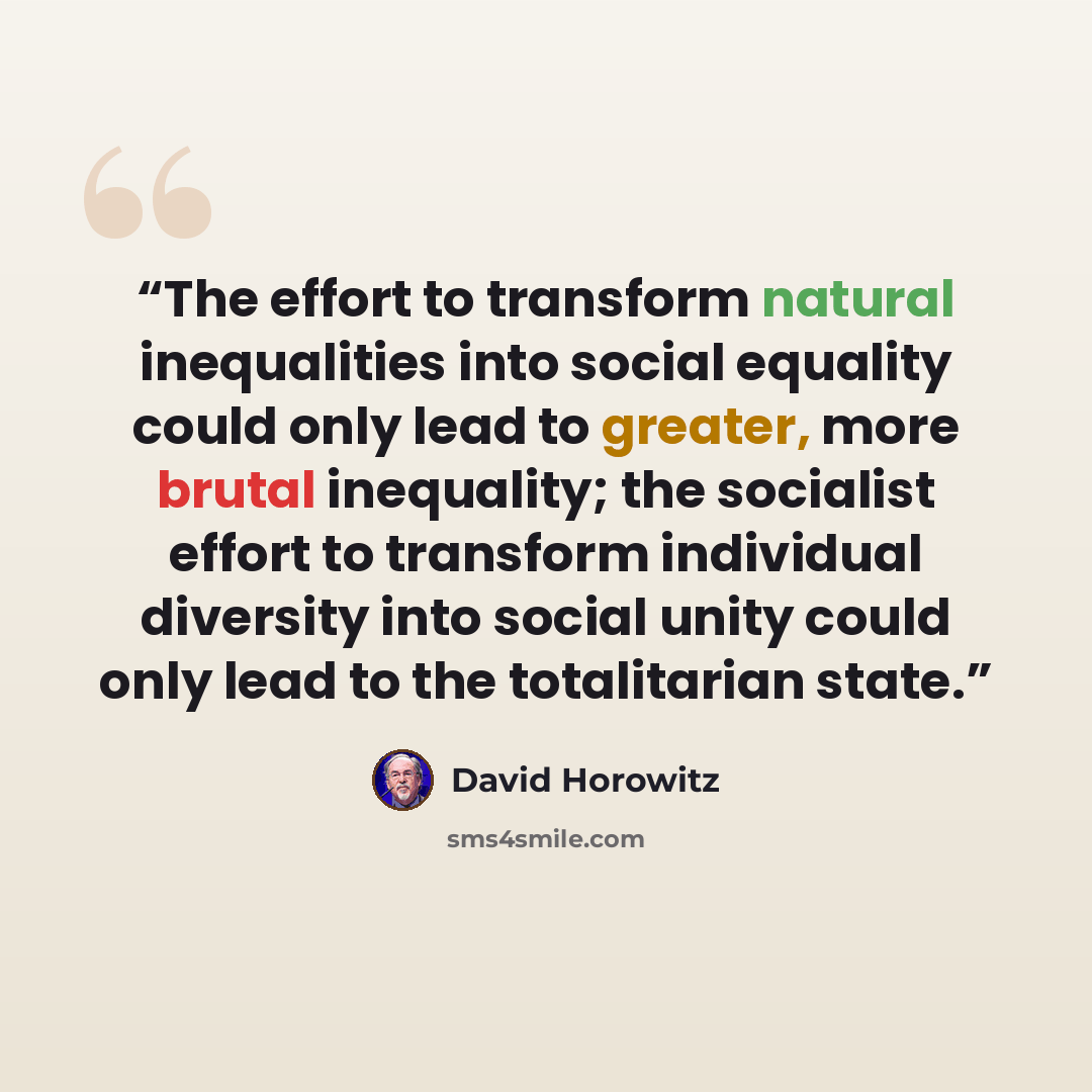 “The effort to transform natural inequalities into social equality could only lead to greater, more brutal inequality; the socialist effort to transform individual diversity into social unity could only lead to the totalitarian state.” quote by David Horowitz
