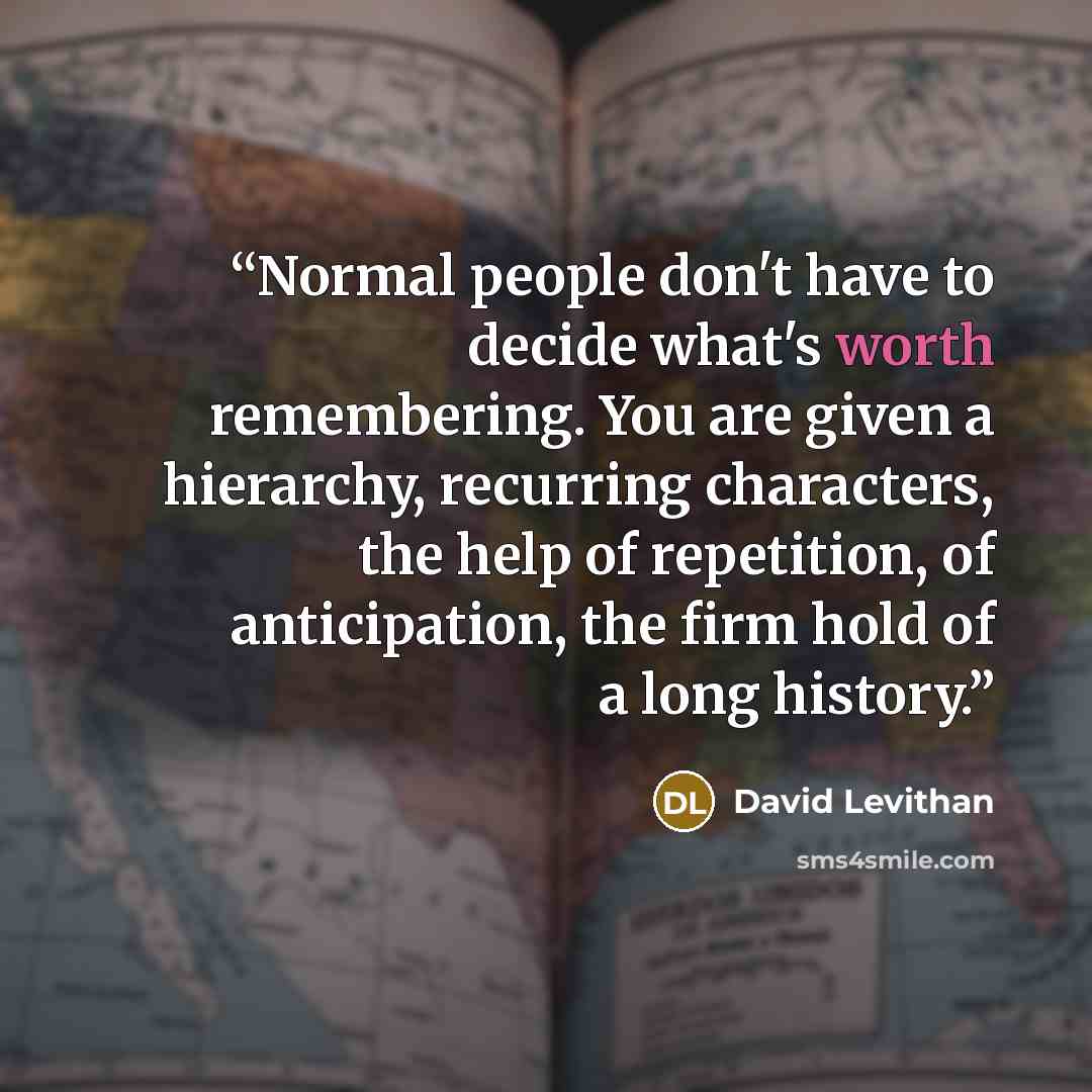 “Normal people don't have to decide what's worth remembering. You are given a hierarchy, recurring characters, the help of repetition, of anticipation, the firm hold of a long history.” quote by David Levithan