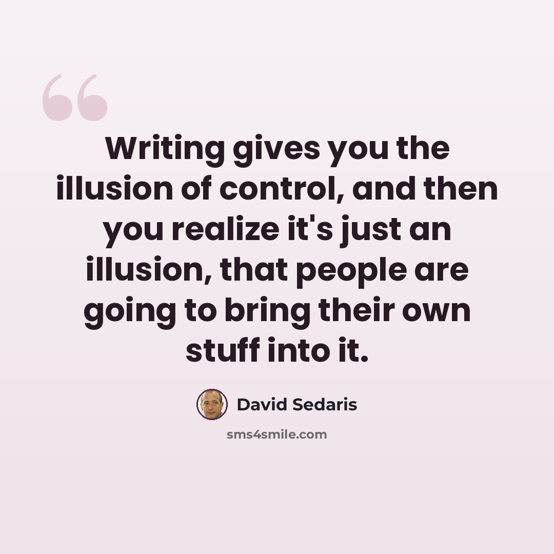 “Writing gives you the illusion of control, and then you realize it's just an illusion, that people are going to bring their own stuff into it.” quote by David Sedaris