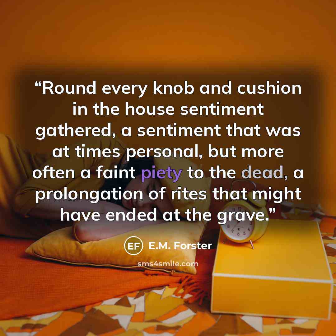 “Round every knob and cushion in the house sentiment gathered, a sentiment that was at times personal, but more often a faint piety to the dead, a prolongation of rites that might have ended at the grave.” quote by E.M. Forster
