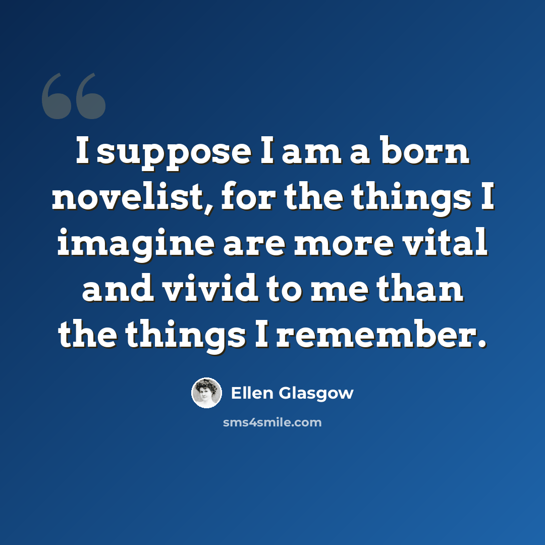 “I suppose I am a born novelist, for the things I imagine are more vital and vivid to me than the things I remember.” quote by Ellen Glasgow