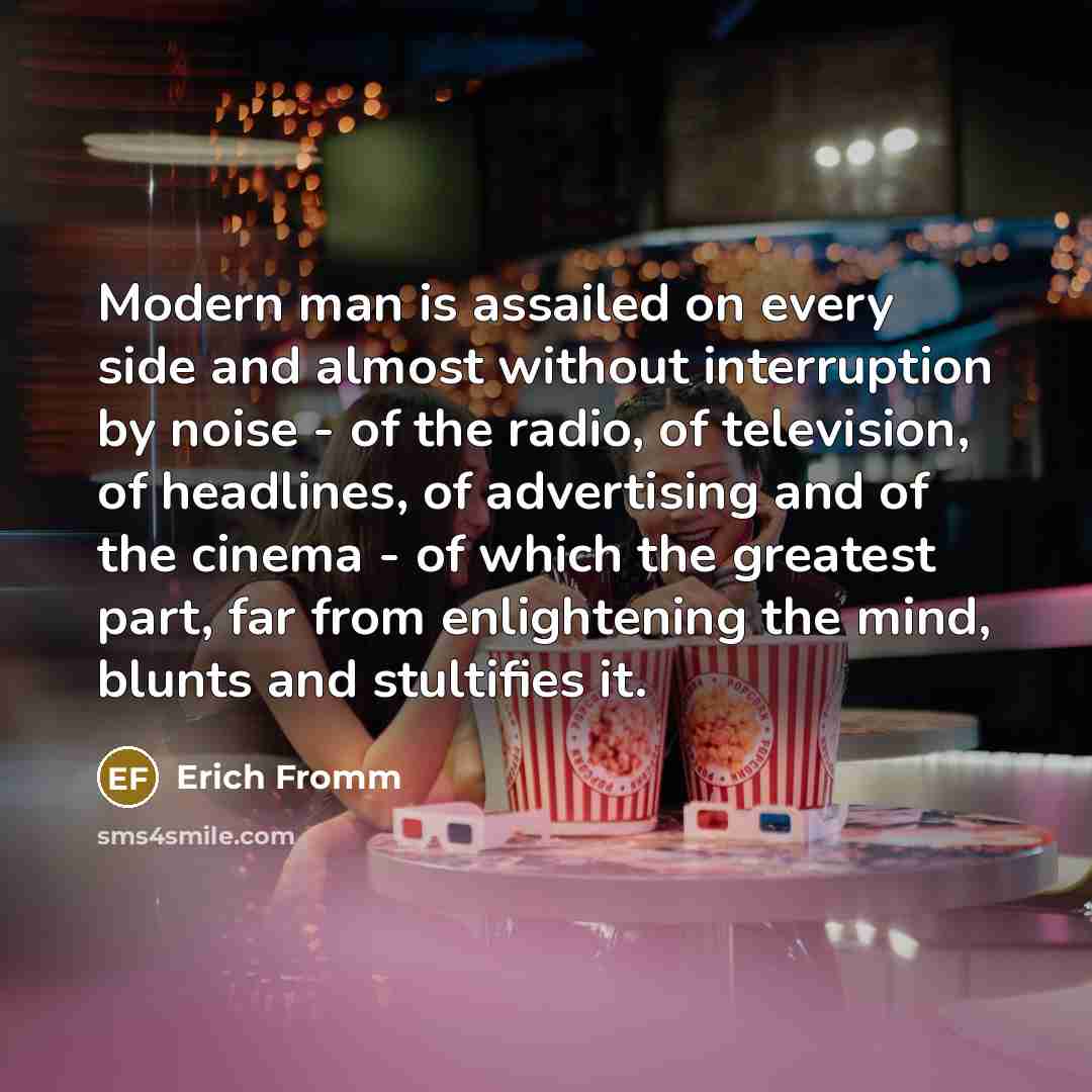 “Modern man is assailed on every side and almost without interruption by noise - of the radio, of television, of headlines, of advertising and of the cinema - of which the greatest part, far from enlightening the mind, blunts and stultifies it.” quote by Erich Fromm