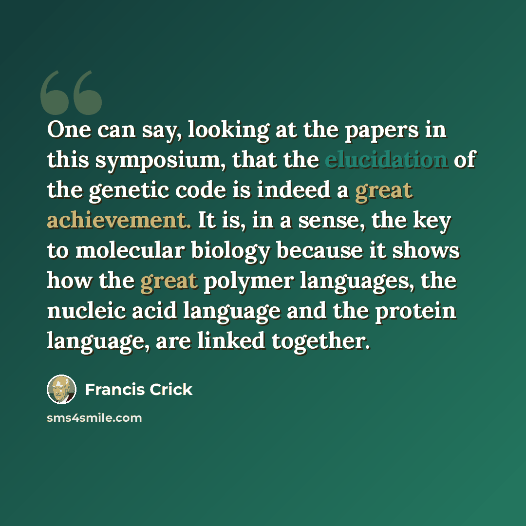 “One can say, looking at the papers in this symposium, that the elucidation of the genetic code is indeed a great achievement. It is, in a sense, the key to molecular biology because it shows how the great polymer languages, the nucleic acid language and the protein language, are linked together.” quote by Francis Crick
