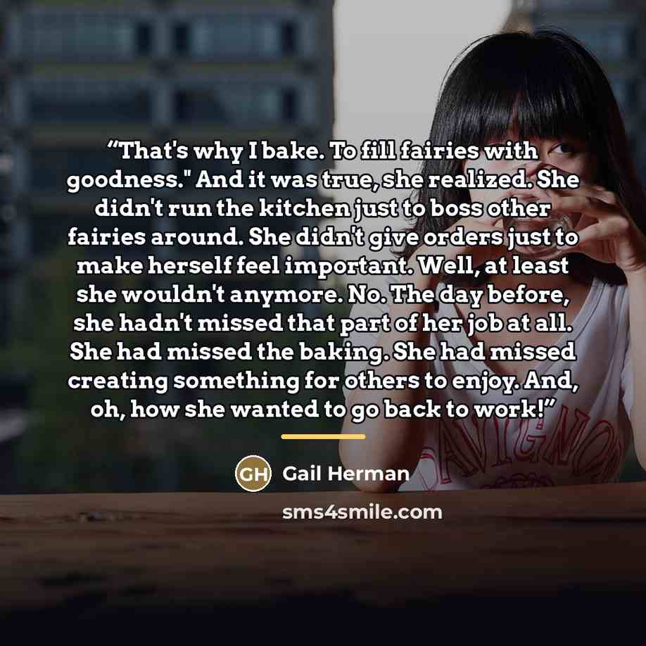 “That's why I bake. To fill fairies with goodness." And it was true, she realized. She didn't run the kitchen just to boss other fairies around. She didn't give orders just to make herself feel important. Well, at least she wouldn't anymore. No. The day before, she hadn't missed that part of her…” quote by Gail Herman