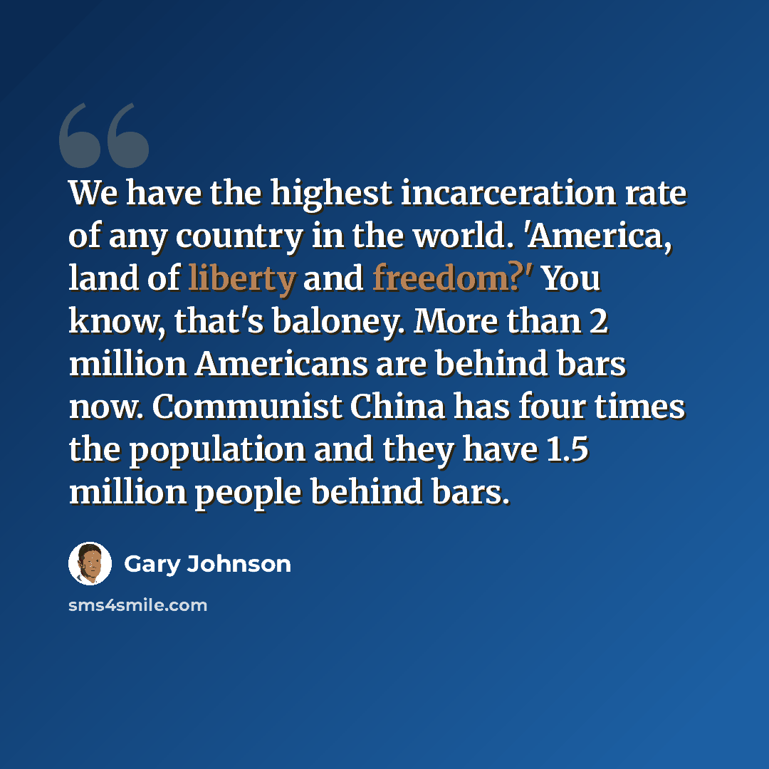 “We have the highest incarceration rate of any country in the world. 'America, land of liberty and freedom?' You know, that's baloney. More than 2 million Americans are behind bars now. Communist China has four times the population and they have 1.5 million people behind bars.” quote by Gary Johnson