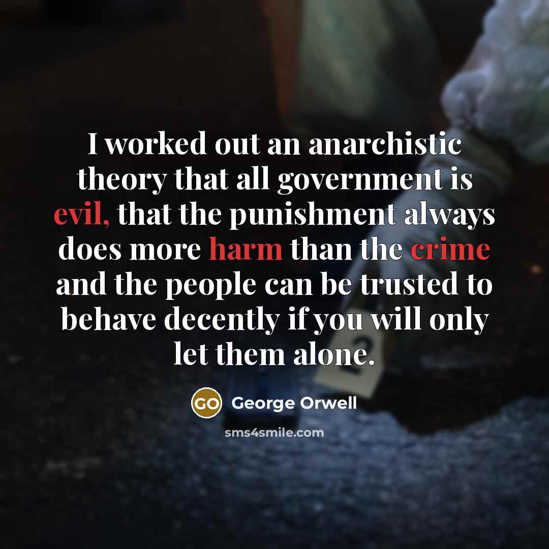 “I worked out an anarchistic theory that all government is evil, that the punishment always does more harm than the crime and the people can be trusted to behave decently if you will only let them alone.” quote by George Orwell