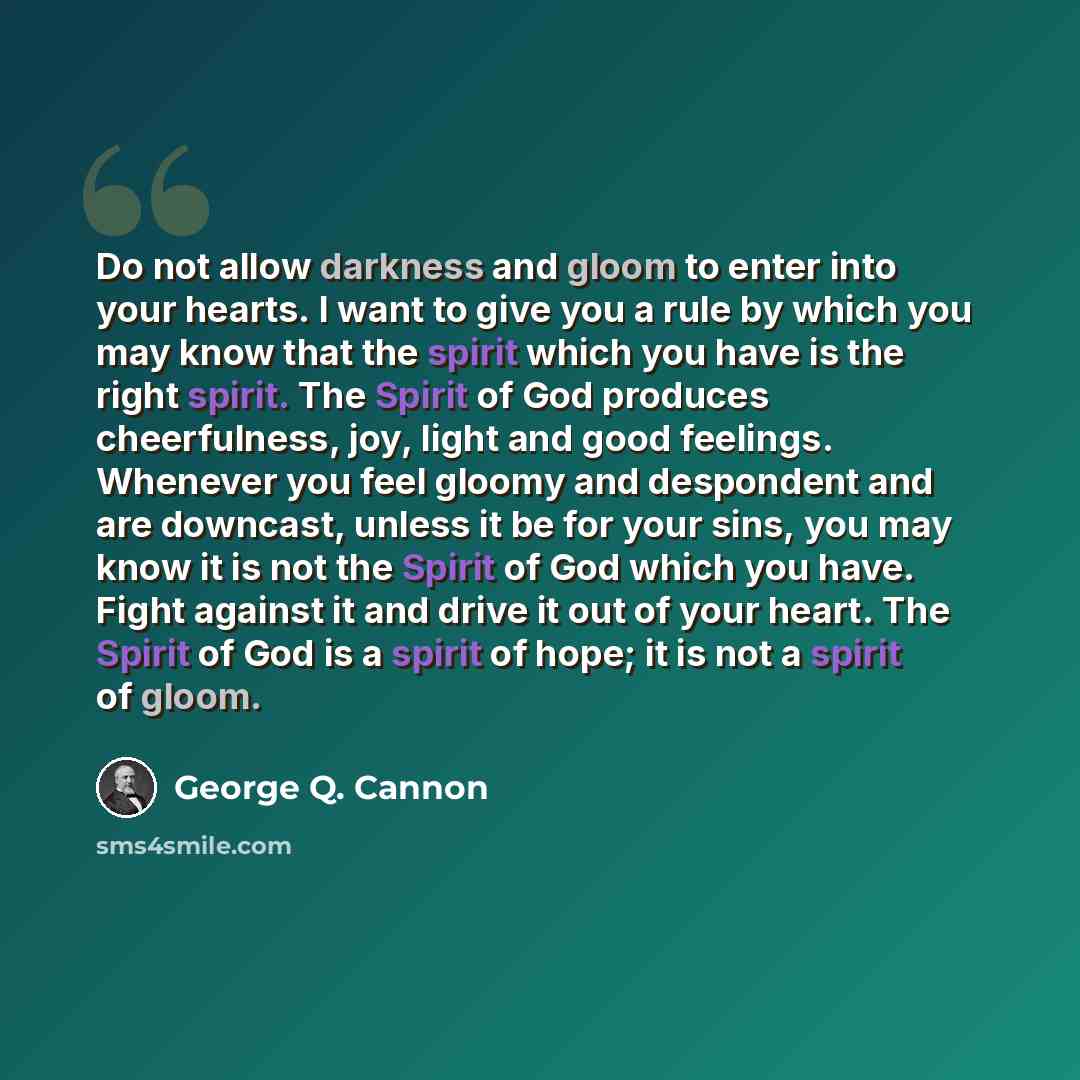 “Do not allow darkness and gloom to enter into your hearts. I want to give you a rule by which you may know that the spirit which you have is the right spirit. The Spirit of God produces cheerfulness, joy, light and good feelings. Whenever you feel gloomy and despondent and are downcast, unless it…” quote by George Q. Cannon