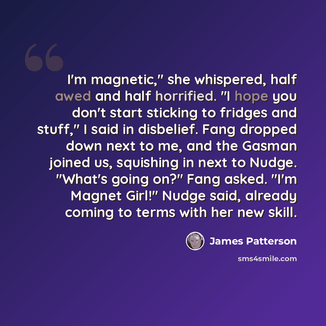 “I'm magnetic," she whispered, half awed and half horrified. "I hope you don't start sticking to fridges and stuff," I said in disbelief. Fang dropped down next to me, and the Gasman joined us, squishing in next to Nudge. "What's going on?" Fang asked. "I'm Magnet Girl!" Nudge said, already coming…” quote by James Patterson