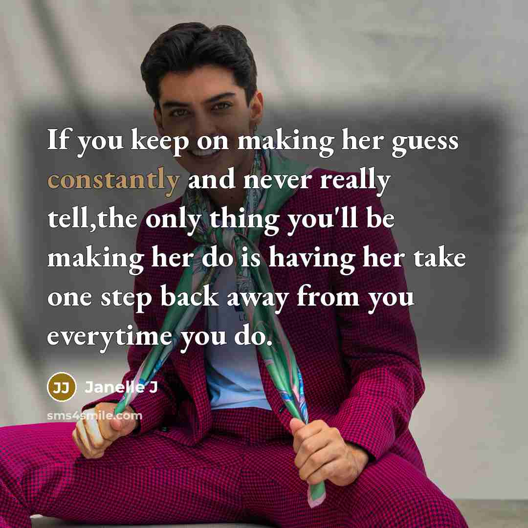 “If you keep on making her guess constantly and never really tell,the only thing you'll be making her do is having her take one step back away from you everytime you do.” quote by Janelle J