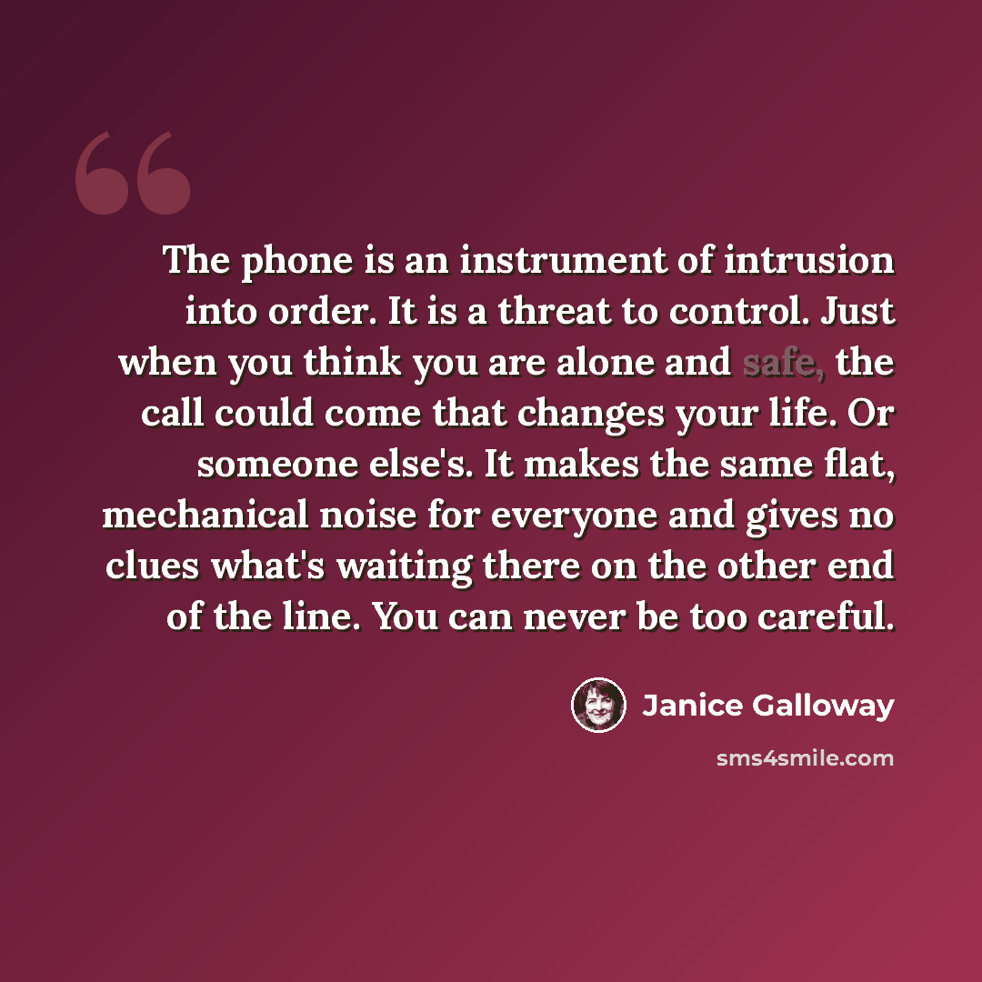 “The phone is an instrument of intrusion into order. It is a threat to control. Just when you think you are alone and safe, the call could come that changes your life. Or someone else's. It makes the same flat, mechanical noise for everyone and gives no clues what's waiting there on the other end…” quote by Janice Galloway