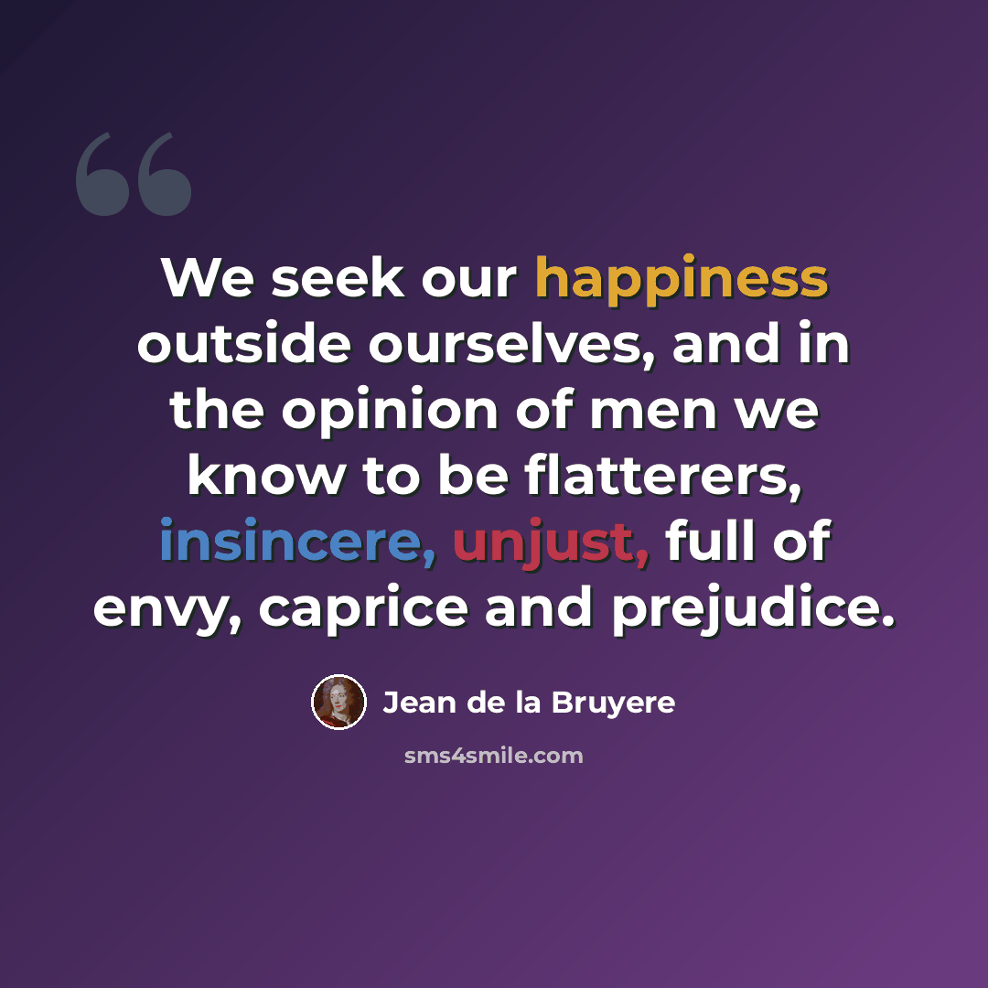 “We seek our happiness outside ourselves, and in the opinion of men we know to be flatterers, insincere, unjust, full of envy, caprice and prejudice.” quote by Jean de la Bruyere