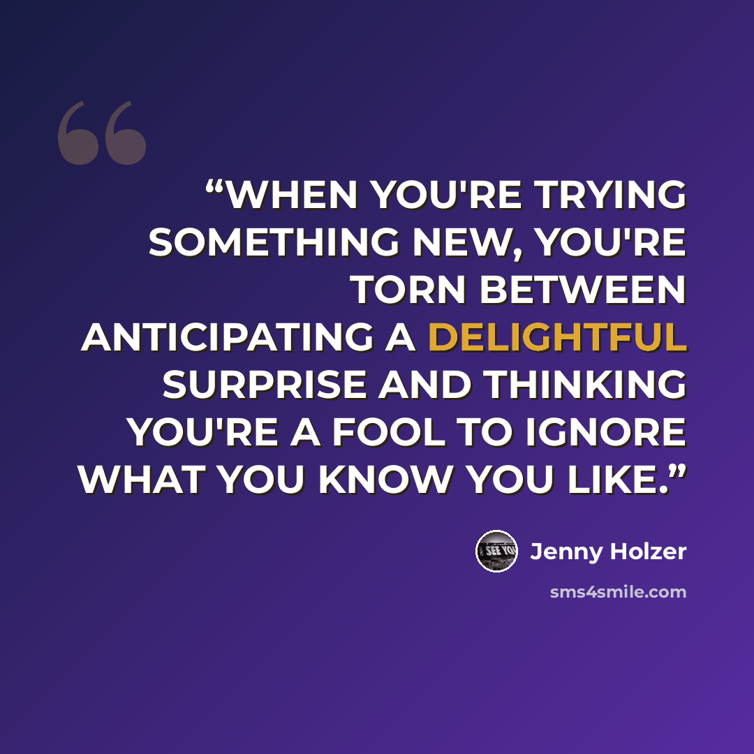 “WHEN YOU'RE TRYING SOMETHING NEW, YOU'RE TORN BETWEEN ANTICIPATING A DELIGHTFUL SURPRISE AND THINKING YOU'RE A FOOL TO IGNORE WHAT YOU KNOW YOU LIKE.” quote by Jenny Holzer
