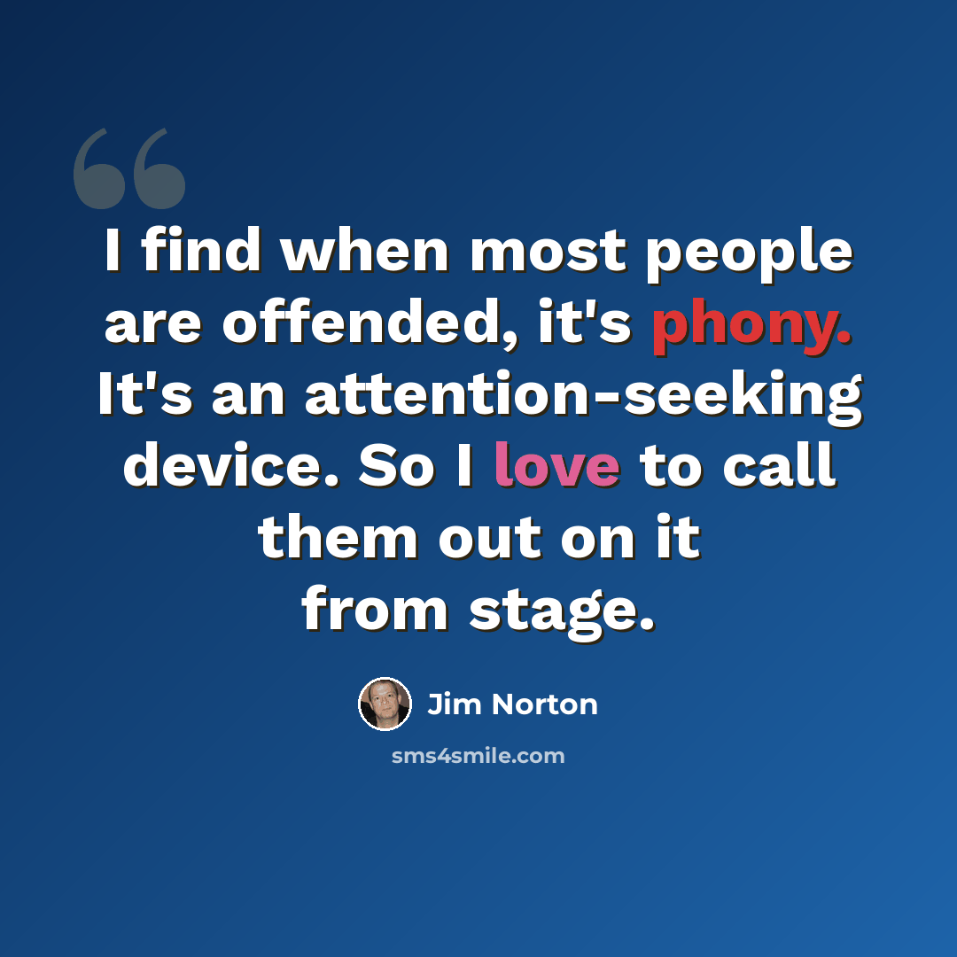“I find when most people are offended, it's phony. It's an attention-seeking device. So I love to call them out on it from stage.” quote by Jim Norton