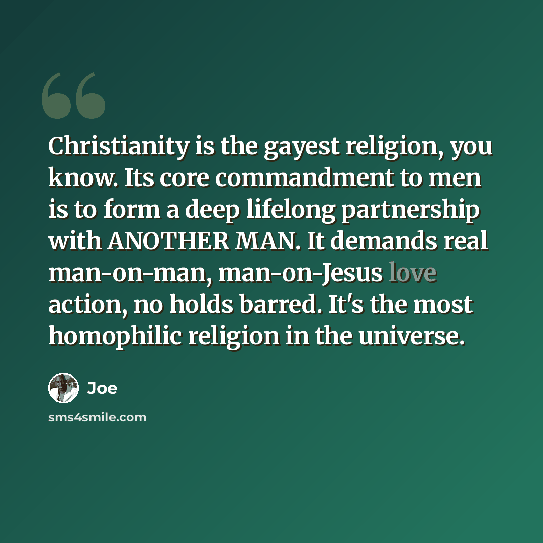 “Christianity is the gayest religion, you know. Its core commandment to men is to form a deep lifelong partnership with ANOTHER MAN. It demands real man-on-man, man-on-Jesus love action, no holds barred. It's the most homophilic religion in the universe.” quote by Joe