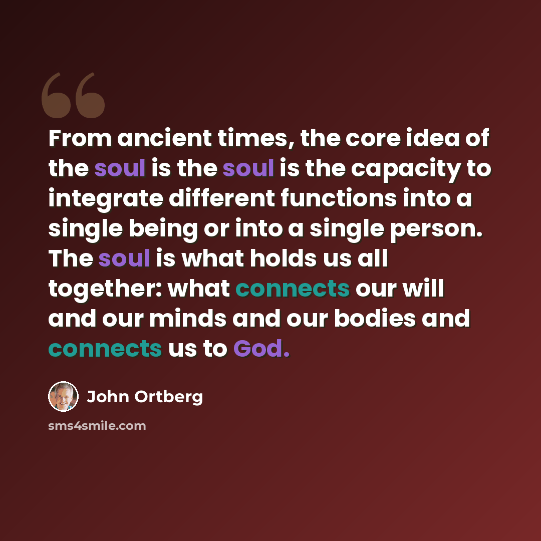 “From ancient times, the core idea of the soul is the soul is the capacity to integrate different functions into a single being or into a single person. The soul is what holds us all together: what connects our will and our minds and our bodies and connects us to God.” quote by John Ortberg
