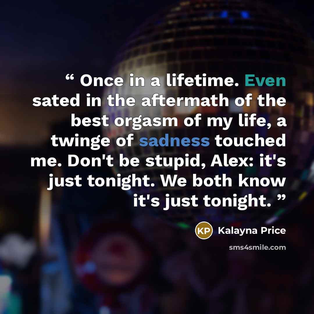 “Once in a lifetime. Even sated in the aftermath of the best orgasm of my life, a twinge of sadness touched me. Don't be stupid, Alex: it's just tonight. We both know it's just tonight.” quote by Kalayna Price