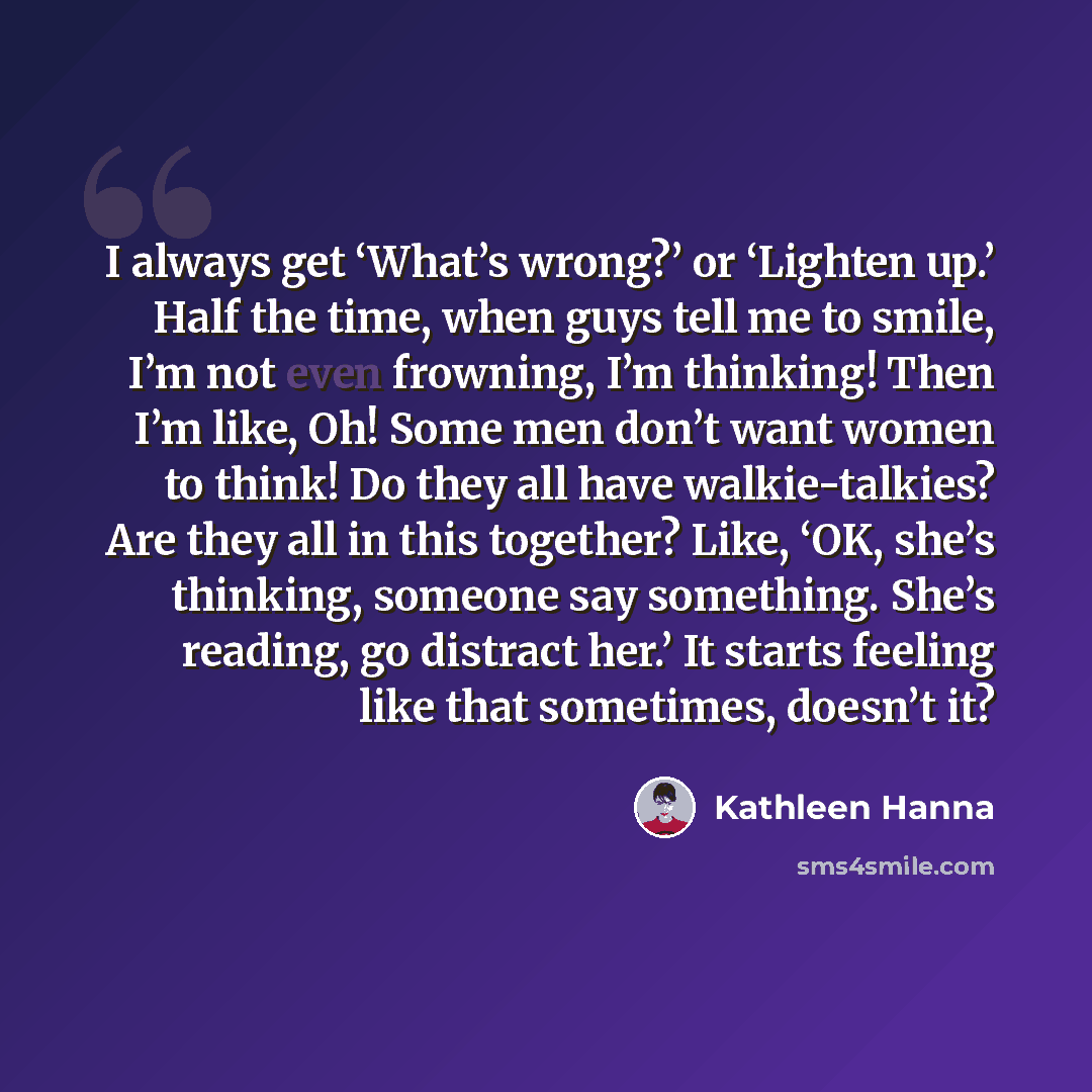 “I always get ‘What’s wrong?’ or ‘Lighten up.’ Half the time, when guys tell me to smile, I’m not even frowning, I’m thinking! Then I’m like, Oh! Some men don’t want women to think! Do they all have walkie-talkies? Are they all in this together? Like, ‘OK, she’s thinking, someone say something…” quote by Kathleen Hanna