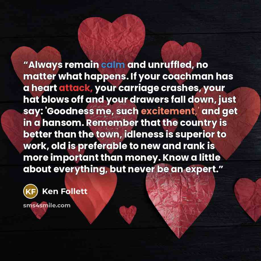 “Always remain calm and unruffled, no matter what happens. If your coachman has a heart attack, your carriage crashes, your hat blows off and your drawers fall down, just say: 'Goodness me, such excitement,' and get in a hansom. Remember that the country is better than the town, idleness is…” quote by Ken Follett