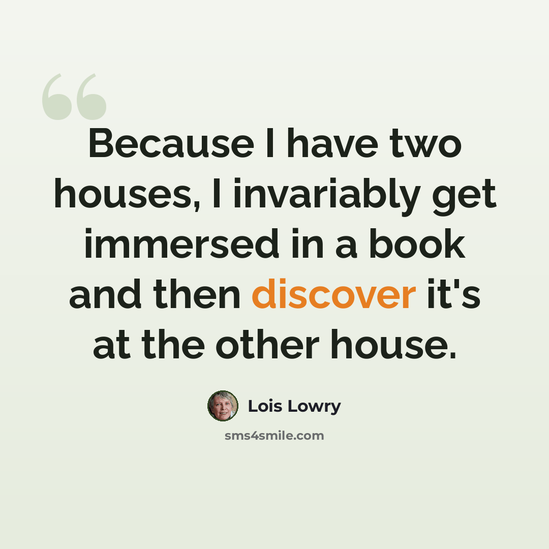 “Because I have two houses, I invariably get immersed in a book and then discover it's at the other house.” quote by Lois Lowry